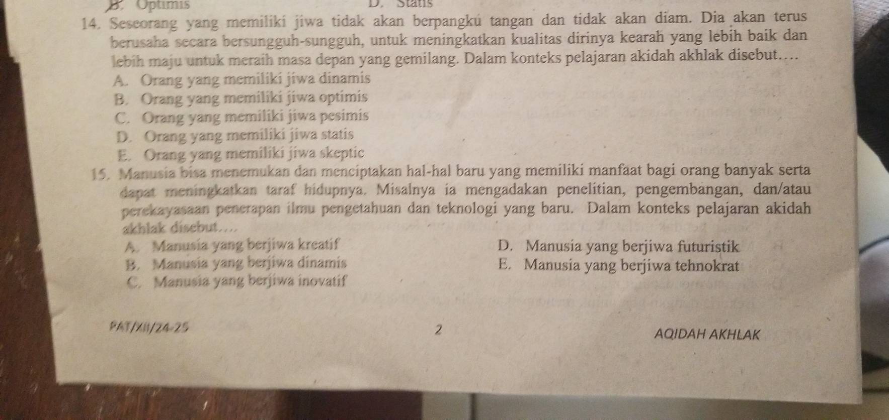 B. Optimis D. Stats
14. Sescorang yang memilikí jiwa tidak akan berpangkú tangan dan tidak akan diam. Dia akan terus
berusaha secara bersungguh-sungguh, untuk meningkatkan kualitas dirinya kearah yang lebih baik dan
lebih maju untuk meraih masa depan yang gemilang. Dalam konteks pelajaran akidah akhlak disebut…...
A. Orang yang memiliki jiwa dinamis
B. Orang yang memiliki jiwa optimis
C. Orang yang memiliki jiwa pesimis
D. Orang yang memiliki jiwa statis
E. Orang yang memiliki jiwa skeptic
15. Manusia bisa menemukan dan menciptakan hal-hal baru yang memiliki manfäat bagi orang banyak serta
dapat meningkatkan taraf hidupnya. Misalnya ia mengadakan penelitian, pengembangan, dan/atau
perekayasaan penerapan ilmu pengetahuan dan teknologi yang baru. Dalam konteks pelajaran akidah
akhlak disebut....
A. Manusia yang berjiwa kreatif D. Manusia yang berjiwa futuristik
B. Manusia yang berjiwa dinamis E. Manusia yang berjiwa tehnokrat
C. Manusia yang berjiwa inovatif
PAT/XII/24-25 2 AQIDAH AKHLAK