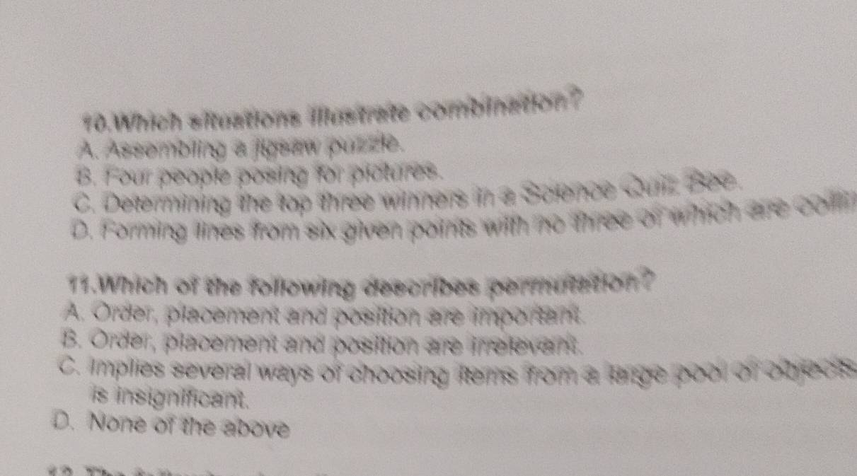 Which situations illustrate combination?
A. Assombling a jigsaw puzze.
B. Four people posing for plctures.
C. Determining the top three winners in a Science Quirz Bee.
D. Forming thes from six given points with no three of which are coln
11.Which of the following describes permutation?
A. Order, placement and posittion are imporant.
B. Order, placement and position are irelevent.
C. implies several ways of choosing items from a large pool of objecs
is insignificant.
D. None of the above