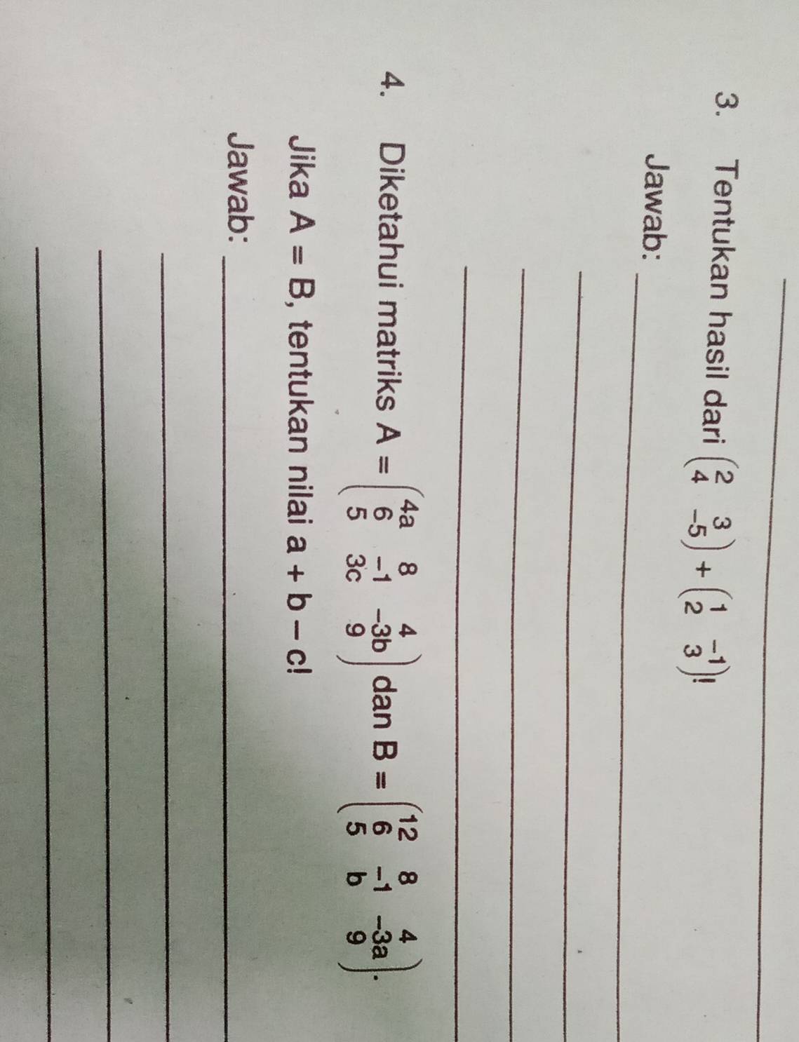 Tentukan hasil dari beginpmatrix 2&3 4&-5endpmatrix +beginpmatrix 1&-1 2&3endpmatrix
_ 
Jawab: 
_ 
_ 
_ 
4. Diketahui matriks A=beginpmatrix 4a&8&4 6&-1&-3b 5&3c&9endpmatrix dan B=beginpmatrix 12&8&4 6&-1&-3a 5&b&9endpmatrix. 
Jika A=B , tentukan nilai a+b-c!
Jawab:_ 
_ 
_ 
_