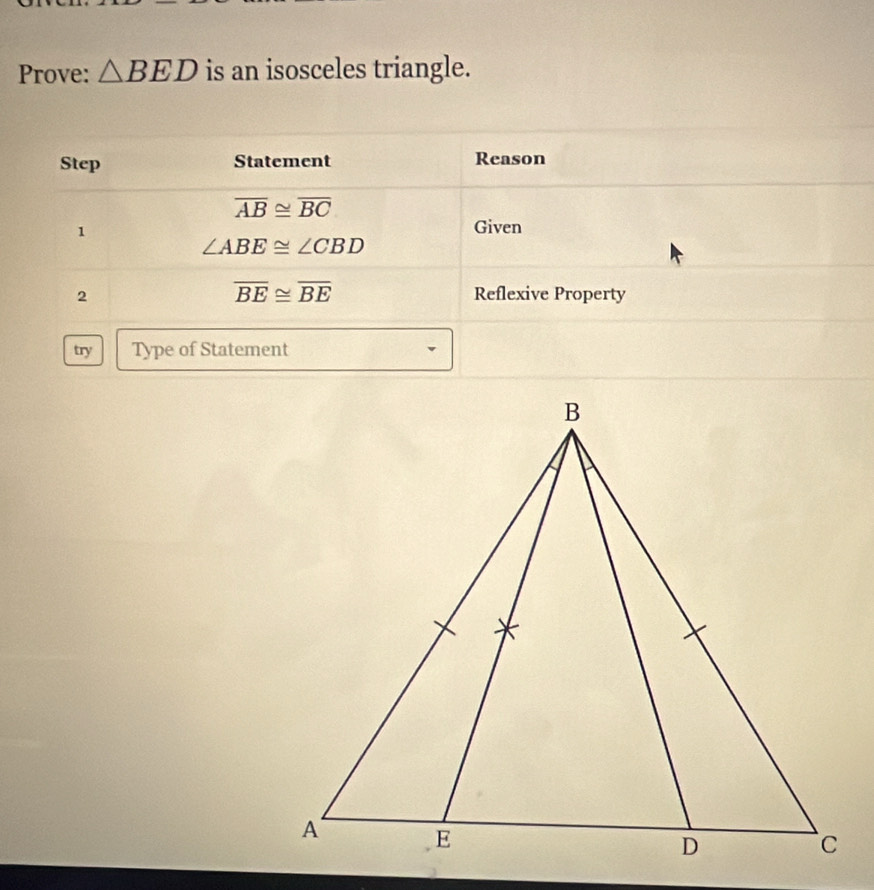 Prove: △ BED is an isosceles triangle. 
Step Statement Reason
overline AB≌ overline BC
1 
Given
∠ ABE≌ ∠ CBD
overline BE≌ overline BE
2 Reflexive Property 
try Type of Statement