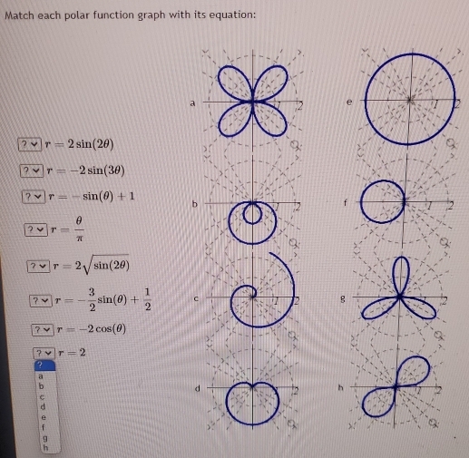 Match each polar function graph with its equation: 
7 √ r=2sin (2θ )
? √ r=-2sin (3θ )
? √ r=-sin (θ )+1
? √ r= θ /π  
a r=2sqrt(sin (2θ ))
? r=- 3/2 sin (θ )+ 1/2 
r=-2cos (θ )
r=2
9 
h