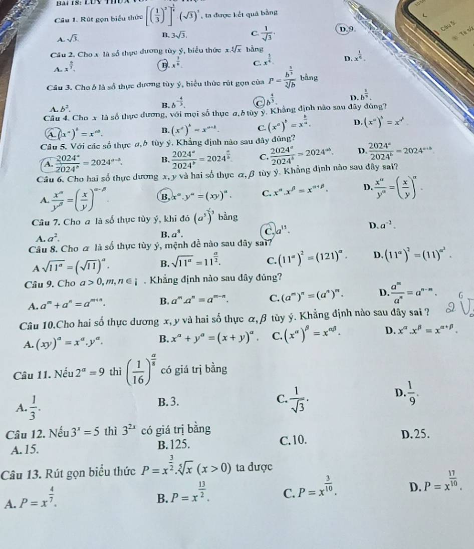 Rút gọn biểu thức [( 1/3 )^2]^ 1/4 · (sqrt(3))^3 , ta được kết quả bằng
A. sqrt(3).
B. 3sqrt(3). C.  1/sqrt(3) .
D. 9
Câu S
Tà ử
Câu 2. Cho x là số thực dương tùy ý, biểu thức x.sqrt[6](x) bàng
A x^(frac 6)7.
B x^(frac 3)6
C x^(frac 3)6.
D. x^(frac 1)6.
Cầu 3. Cho b là số thực dương tùy ý, biểu thức rút gọn của P=frac b^(frac 5)3sqrt[3](b) bằng
C b^(frac 4)3.
D. b^(frac 1)3.
A. b^2.
B. b^(-frac 4)3.
Câu 4. Cho x là số thực dương, với mọi số thục a, b tùy y. Khẳng định nào sau đây đúng?
A (x^a)^b=x^(ab).
B. (x^a)^b=x^(a+b). C (x^a)^b=x^(frac b)a. D. (x^a)^b=x^(a^b)
Câu 5. Với các số thực a,6 tùy ý. Khẳng dịnh nào sau dây đúng?
A.  2024^a/2024^b =2024^(a-b). B.  2024^a/2024^b =2024^(frac a)b C  2024^a/2024^b =2024^(ab). D.  2024^a/2024^b =2024^(a+b)
Câu 6. Cho hai số thực dương x, y và hai số thực &, β tùy ý. Khẳng định nào sau đây sai?
A.  x^(alpha)/y^(beta) =( x/y )^alpha -beta . B x^(alpha).y^(alpha)=(xy)^alpha . C. x^(alpha).x^(beta)=x^(alpha +beta). D.  x^a/y^a =( x/y )^a.
Câu 7. Cho a là số thực tùy ý, khi đó (a^5)^-3 bàng
A. a^2. B. a^8. C. a^(15).
D. a^(-2).
Câu 8. Cho ơ là số thực tùy ý, mệnh đề nào sau dây sai?
Asqrt(11^a)=(sqrt(11))^a. B. sqrt(11^a)=11^(frac a)2. C. (11^(alpha))^2=(121)^alpha . D. (11^a)^2=(11)^alpha^2.
Câu 9. Cho a>0,m,n∈ i.  Khẳng định nào sau dây đúng?
A. a^m+a^n=a' m+n.
B. a^m.a^n=a^(m-n). C. (a^m)^n=(a^n)^m. D.  a^m/a^n =a^(n-m).
Câu 10.Cho hai số thực dương x, y và hai số thực α, β tùy ý. Khẳng định nào sau dây sai ?
A. (xy)^a=x^a.y^a.
B. x^a+y^a=(x+y)^a. C. (x^(alpha))^beta =x^(alpha beta). D. x^(alpha).x^(beta)=x^(alpha +beta).
Câu 11. Nếu 2^a=9 thì ( 1/16 )^ a/5  có giá trị bằng
A.  1/3 . B. 3.
C.  1/sqrt(3) .
D.  1/9 .
Câu 12. Nếu 3^x=5 thì 3^(2x) có giá trị bằng
C. 10.
A. 15. B.125. D. 25.
Câu 13. Rút gọn biểu thức P=x^(frac 3)2.sqrt[5](x)(x>0) ta được
A. P=x^(frac 4)7.
B. P=x^(frac 13)2.
C. P=x^(frac 3)10.
D. P=x^(frac 17)10.