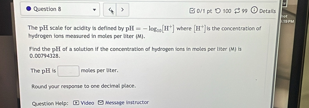 つ 100 3 99 i) Details 
not 
.19PM 
The pH scale for acidity is defined by pH=-log _10[H^+] where [H^+] is the concentration of 
hydrogen ions measured in moles per liter (M). 
Find the pH of a solution if the concentration of hydrogen ions in moles per liter (M) is
0.00794328. 
The pH is □ moles per liter. 
Round your response to one decimal place. 
Question Help: Video Message instructor