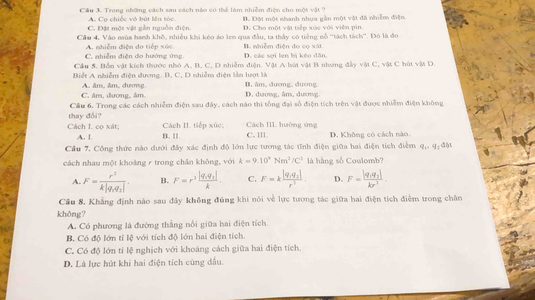 Cầu 3. Trong những cách sau cách nào có thể làm nhiễm điện cho một vật ?
A. Cọ chiếc vỏ bút lên tóc. B. Đặt một nhanh nhựa gần một vật đã nhiễm điện.
C. Đặt một vật gần nguồn điện. D. Cho một vật tiếp xúc với viên pin.
Cầu 4. Vào mùa hanh khô, nhiều khi kéo áo len qua đầu, ta thấy có tiếng nổ “tách tách”. Đó là do
A. nhiễm điện do tiếp xúc. B. nhiễm điện do cọ xát
C. nhiễm điện do hưởng ứng D. các sợi len bị kéo dãn.
Cầu 5. Bốn vật kích thước nhỏ A, B, C, D nhiễm điện. Vật A hút vật B nhưng đầy vật C, vật C hút vật D.
Biết A nhiễm điện dương. B, C, D nhiễm điện lần lượt là
A. âm, âm, dương. B. âm, dương, dương.
C. âm, dương, âm. D. dương, âm, dương.
Câu 6. Trong các cách nhiễm điện sau đây, cách nào thì tổng đại số điện tích trên vật được nhiễm điện không
thay đổi?
Cách I. cọ xát; Cách II. tiếp xúc; Cách III. hưởng ứng
A. I. B. II. C. III. D. Không có cách nào.
Câu 7. Công thức nào dưới đây xác định độ lớn lực tương tác tĩnh điện giữa hai điện tích điểm q_1,q_2dat
cách nhau một khoảng r trong chân không, với k=9.10^9Nm^2/C^2 là hằng số Coulomb?
A. F=frac r^2k|q_1q_2|. B. F=r^2frac |q_1q_2|k. C. F=kfrac |q_1q_2|r^2. D. F=frac |q_1q_2|kr^2.
Câu 8. Khẳng định nào sau đây không đúng khi nói về lực tương tác giữa hai điện tích điểm trong chân
không?
A. Có phương là đường thẳng nối giữa hai điện tích.
B. Có độ lớn tỉ lệ với tích độ lớn hai điện tích.
C. Có độ lớn tỉ lệ nghịch với khoảng cách giữa hai điện tích.
D. Là lực hút khi hai điện tích cùng dầu.