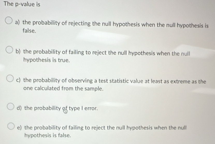 The p -value is
a) the probability of rejecting the null hypothesis when the null hypothesis is
false.
b) the probability of failing to reject the null hypothesis when the null
hypothesis is true.
c) the probability of observing a test statistic value at least as extreme as the
one calculated from the sample.
d) the probability of type I error.
e) the probability of failing to reject the null hypothesis when the null
hypothesis is false.