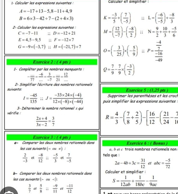 1- Calculer les expressions suivantes : Calculer et simplifier:
A=-17+13-5,8-11+4,9
B=6* 3-42/ 7-(2+4* 3) K= (-3)/5 +( 7/-5 );; L=( (-6)/-5 )+ (-8)/3 
2- Calculer les expressions suivantes : M=( 12/-7 )-( (-8)/2 ) ^;; N= 9/2 + 10/3 + (-5)/6 
C=-7-11 D=-12+21
E=4,5-9,5 ;;F=-12* 7
G=-9* (-3,7);H=(-21,7)/ 7 O=(- 3/25 )* (- 5/9 );P=frac  (-4)/7  (-16)/-49 
Exercice 2 : ( 4 pts )
1- Compléter par les nombres manquants : Q= 7/9 - 7/9 * ( (-3)/2 )
- (...)/77 = (-6)/... = 3/-7 = (...)/21 = 12/... 
2- Simplifier l'écriture des nombres rationnels
suivants: Exercice 5 : (1,25 pts )
Supprimer les parenthèses et les croch
I= (-45)/135 ;;J= (-33* 24* (-4))/12* (-8)* (-44)  puis simplifier les expressions suivantes :
3- Déterminer le nombre rationnel x qui
vérifie :
 (2x+4)/3x-2 = 3/7 
R= 4/3 -( 7/8 + 2/5 )-[ 16/12 -( 21/24 - 7/1 
Exercice 3: ( 4 pts )
a- Comparer les deux nombres rationnels dans Exercice 6 : ( Bonus )
les cas suivants (= ou ≠) : a, b e c trois nombres rationnels non
 2/-3  ct  (-8)/12 ;;  (-5)/3  et  7/-5  tels que :
2a-4b+3c= 31/12  et abc= (-5)/72 
b- Comparer les deux nombres rationnels dans Calculer et simplifier :
les cas suivants (> ou
S= 1/12ab + 1/18bc - 1/9ac 
 3/7  et  5/8 ;; (-9)/11  et  (-11)/12 