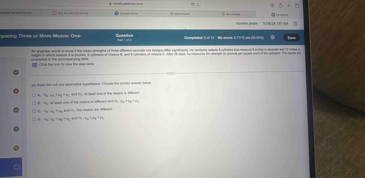 mylab.pearson.com
essible Canvas Domain... MyLab and Mastering Course Home about:blank
about blank Homework
moreen joram 11/26/24 7:57 AM
paring Three or More Means: One- Question Completed: 5 of 12 │My score: 3.71/12 pts (30.95%) Save
Part 1 of 2
An engineer wants to know if the mean strengths of three different concrete mix designs differ significantly. He randomly selects 9 cylinders that measure 6 inches in diameter and 12 inches in
height in which mixture A is poured, 9 cylinders of mixture B, and 9 cylinders of mixture C. After 28 days, he measures the strength (in pounds per square inch) of the cylinders. The results are
presented in the accompanying table.
Click the icon to view the data table.
(a) State the null and alternative hypotheses. Choose the correct answer below.
A. H_0:mu _A=mu _B=mu _C and H_1 : at least one of the means is different
B. H_0 : at least one of the means is different and H_1:mu _A=mu _B=mu _C
C. H_0:mu _A=mu _B and H_1 the means are different
D. H_0:mu _A=mu _B=mu _C and H_1:mu _A