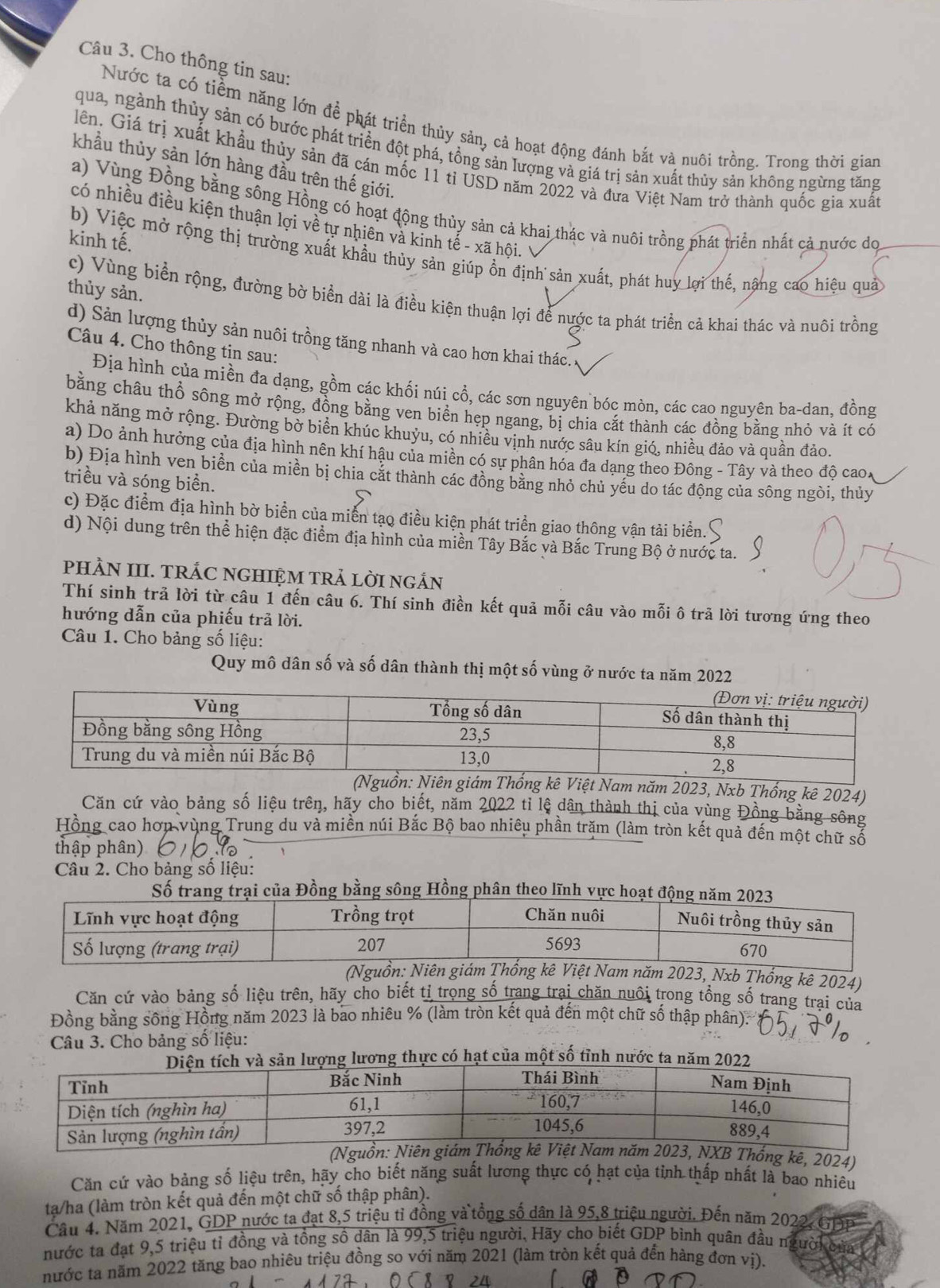 Cho thông tin sau:
Nước ta có tiềm năng lớn để phát triển thủy sản, cả hoạt động đánh bắt và nuôi trồng. Trong thời gian
qua, ngành thủy sản có bước phát triển đột phá, tồng sản lượng và giá trị sản xuất thủy sản không ngừng tăng
lên. Giá trị xuất khẩu thủy sản đã cán mốc 11 tỉ USD năm 2022 và đưa Việt Nam trở thành quốc gia xuất
khẩu thủy sản lớn hàng đầu trên thế giới.
a) Vùng Đồng bằng sông Hồng có hoạt động thủy sản cả khai thác và nuôi trồng phát triển nhất cả nước dọ
có nhiều điều kiện thuận lợi về tự nhiên và kinh tế - xã hội.
kinh tế.
b) Việc mở rộng thị trường xuất khẩu thủy sản giúp ồn định sản xuất, phát huy lợi thế, nậng cao hiệu quả
thủy sản.
c) Vùng biển rộng, đường bờ biển dài là điều kiện thuận lợi để nước ta phát triển cả khai thác và nuôi trồng
d) Sản lượng thủy sản nuôi trồng tăng nhanh và cao hơn khai thác.
Câu 4. Cho thông tin sau:
Địa hình của miền đa dạng, gồm các khối núi cổ, các sơn nguyên bóc mòn, các cao nguyên ba-dan, đồng
bằng châu thổ sông mở rộng, đồng bằng ven biển hẹp ngang, bị chia cắt thành các đồng bằng nhỏ và ít có
khả năng mở rộng. Đường bờ biển khúc khuỷu, có nhiều vịnh nước sâu kín gió, nhiều đảo và quần đảo.
a) Do ảnh hưởng của địa hình nên khí hậu của miền có sự phân hóa đa dạng theo Đông - Tây và theo độ cao.
b) Địa hình ven biển của miền bị chia cắt thành các đồng bằng nhỏ chủ yếu do tác động của sông ngòi, thủy
triều và sóng biển.
c) Đặc điểm địa hình bờ biển của miễn tạo điều kiện phát triển giao thông vận tải biển.
d) Nội dung trên thể hiện đặc điểm địa hình của miền Tây Bắc và Bắc Trung Bộ ở nước ta.
PHÀN III. TRÁC NGHIỆM TRẢ LỜI NGÁN
Thí sinh trả lời từ câu 1 đến câu 6. Thí sinh điền kết quả mỗi câu vào mỗi ô trả lời tương ứng theo
hướng dẫn của phiếu trã lời.
Câu 1. Cho bảng số liệu:
Quy mô dân số và số dân thành thị một số vùng ở nước ta năm 2022
ệt Nam năm 2023, Nxb Thống kê 2024)
Căn cứ vào bảng số liệu trên, hãy cho biết, năm 2022 ti lệ dân thành thị của vùng Đồng bằng sông
Hồng cao hơn vùng Trung du và miền núi Bắc Bộ bao nhiêu phần trăm (làm tròn kết quả đến một chữ số
thập phân)
Câu 2. Cho bảng số liệu:
Số trang trại của Đồng bằng sông Hồng phân theo lĩnh vực hoạt động
năm 2023, Nxb Thống kê 2024)
Căn cứ vào bảng số liệu trên, hãy cho biết tỉ trọng số trang trại chăn nuôi trong tổng số trang trại của
Đồng bằng sông Hồng năm 2023 là bao nhiêu % (làm tròn kết quả đến một chữ số thập phân).
Câu 3. Cho bảng số liệu:
ng thực có hạt của một số tỉnh nước ta
kê, 2024)
Căn cứ vào bảng số liệu trên, hãy cho biết năng suất lương thực có hạt của tỉnh thấp nhất là bao nhiêu
ta/ha (làm tròn kết quả đến một chữ số thập phân).
Câu 4, Năm 2021, GDP nước ta đạt 8,5 triệu tỉ đồng và tổng số dân là 95,8 triệu người. Đến năm 2022, GDP
nước ta đạt 9,5 triệu tỉ đồng và tổng số dân là 99,5 triệu người, Hãy cho biết GDP bình quân đầu ngườkcủa
nước ta năm 2022 tăng bao nhiêu triệu đồng so với năm 2021 (làm tròn kết quả đến hàng đơn vị).
a D
