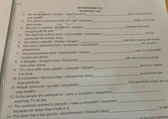 G8 Worksheet 15-2 
Vocabulary Test 
1. The (consumption / bargain / advertisement) _of junk food is bad for 
your health. 
2. This jacket is (discount shop //on sale / consumer)_ today, so it costs 
less money. 
3. My aunt is a (goods / shopaholic / bargain) _because she loves 
shopping all the time. 
4. The store has a (fixed price / inaccessible / consumption) _, so you 
cannot ask for a lower price. 
5. You need a (specific / display / bargain) _size when buying new shoes. 
6. The mall is (advertisement / accessible / inaccessible) _for people in 
wheelchairs. 
7. The (convenience store / inaccessible / display) _near my house sells 
snacks and drinks. 
8. A (bargain / discount shop / fixed price) _sells items at lower prices 
than other stores. 
9. The store sells many (goods / consumer / bargain) _like toys, clothes, 
and food. 
10. A (consumer / discount shop / convenience store) _is someone who 
buys products. 
11. People (consume / on sale / shopaholic) _food and drinks every day to 
stay healthy. 
12. Some people are (addicted to / make a complaint / shopaholic) 
_ 
watching TV all day. 
13. The customer wanted to (bargain / make a complaint / consumer) 
_ 
because her dress had a hole in it. _to sho 
14. The store has a big (goods / advertisement / discount shop) 
in the front window .