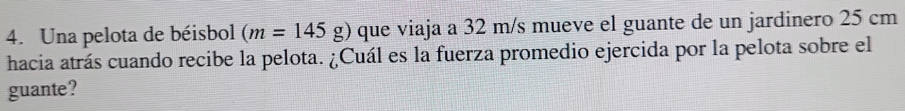 Una pelota de béisbol (m=145g) que viaja a 32 m/s mueve el guante de un jardinero 25 cm
hacia atrás cuando recibe la pelota. ¿Cuál es la fuerza promedio ejercida por la pelota sobre el 
guante?