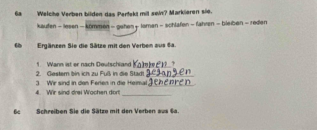 6a Welche Verben bilden das Perfekt mit sein? Markieren sie. 
kaufen - lesen — kommen — gehen 5 - lernen - schlafen - fahren — bleiben - reden 
6b Ergänzen Sie die Sätze mit den Verben aus 6a. 
1. Wann ist er nach Deutschland _, 
2. Gestern bin ich zu Fuß in die Stadt_ 
3. Wir sind in den Ferien in die Heimal_ 
_ 
4. Wir sind drei Wochen dort 
6c Schreiben Sie die Sätze mit den Verben aus 6a.