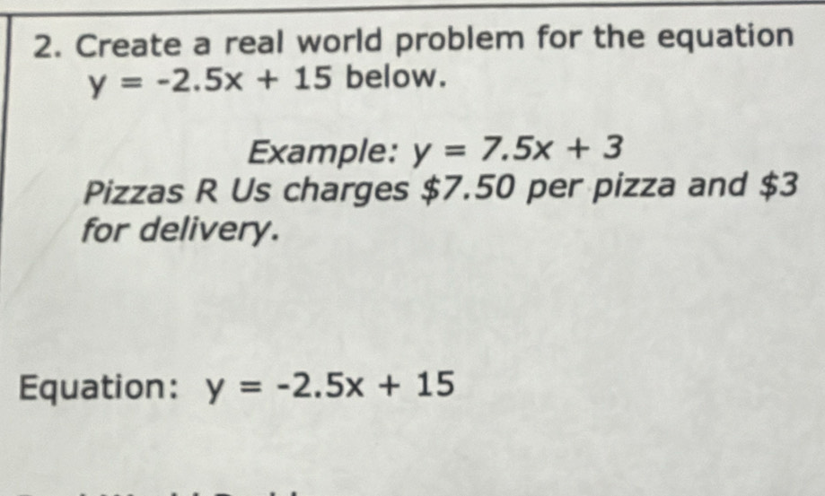 Create a real world problem for the equation
y=-2.5x+15bel ow.
Example: y=7.5x+3
Pizzas R Us charges $7.50 per pizza and $3
for delivery.
Equation: y=-2.5x+15