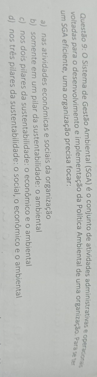 Sistema de Gestão Ambiental (SGA) é o conjunto de atividades administrativas e operacionas
voltadas para o desenvolvimento e implementação da Política Ambiental de uma organização. Para seter
um SGA eficiente, uma organização precisa focar:
a) nas atividades econômicas e sociais da organização
b) somente em um pilar da sustentabilidade: o ambiental
c) nos dois pilares da sustentabilidade: o econômico e o ambiental
d) nos três pilares da sustentabilidade: o social, o econômico e o ambiental