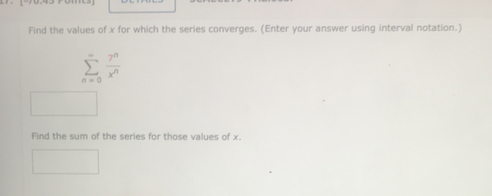 Find the values of x for which the series converges. (Enter your answer using interval notation.)
sumlimits _(n=0)^(∈fty) 7^n/x^n 
Find the sum of the series for those values of x.