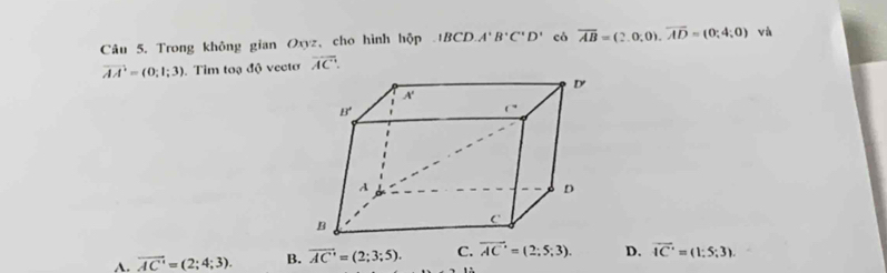 Trong không gian Oxyz, cho hình hộp 1BCD.A'B'C'D' có overline AB=(2.0,0),overline AD=(0;4;0) và
vector AA=(0;1;3). Tim toạ độ vectơ overline AC.
A. overline AC'=(2;4;3). B. overline AC'=(2;3;5). C. vector AC'=(2;5;3). D. overline IC'=(1:5;3)..