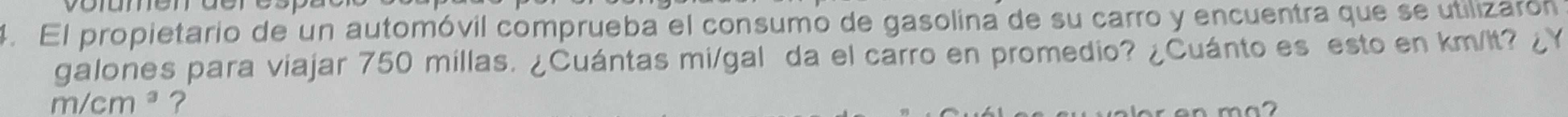 El propietario de un automóvil comprueba el consumo de gasolina de su carro y encuentra que se utilizarón 
galones para viajar 750 millas. ¿Cuántas mi/gal da el carro en promedio? ¿Cuánto es esto en km/It? ¿Y
m/cm^3 ?