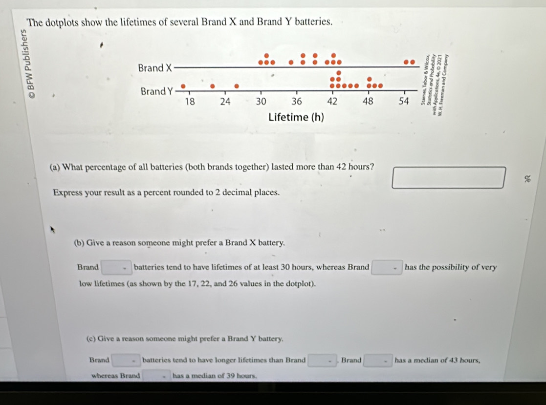 The dotplots show the lifetimes of several Brand X and Brand Y batteries.
s
(a) What percentage of all batteries (both brands together) lasted more than 42 hours?
%
Express your result as a percent rounded to 2 decimal places.
(b) Give a reason someone might prefer a Brand X battery.
Brand batteries tend to have lifetimes of at least 30 hours, whereas Brand □  1° has the possibility of very
low lifetimes (as shown by the 17, 22, and 26 values in the dotplot).
(c) Give a reason someone might prefer a Brand Y battery.
Brand □° batteries tend to have longer lifetimes than Brand □. Brand has a median of 43 hours,
whereas Brand has a median of 39 hours.