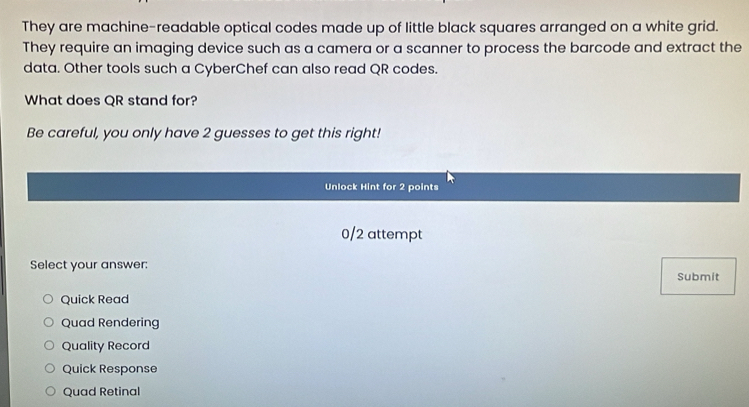 They are machine-readable optical codes made up of little black squares arranged on a white grid.
They require an imaging device such as a camera or a scanner to process the barcode and extract the
data. Other tools such a CyberChef can also read QR codes.
What does QR stand for?
Be careful, you only have 2 guesses to get this right!
Unlock Hint for 2 points
0/2 attempt
Select your answer:
Submit
Quick Read
Quad Rendering
Quality Record
Quick Response
Quad Retinal