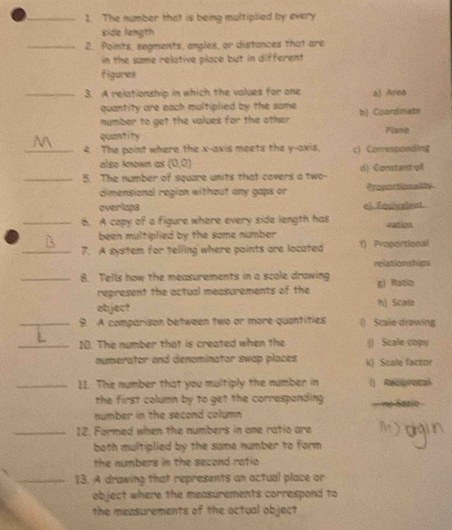 The number that is being multiplied by every
side longth
_2. Points, segments, angles, or distances that are
in the same relative place but in different 
figures
_3. A relationship in which the values for one a) Area
quantity are each multiplied by the same. bJ Coordinate
number to get the values for the other .
quantity Plane
_4. The point where the x-axis meets the y-axis, c) Corresponding
also known as (0,0)
_5. The number of square units that covers a two- d) Constantof
dimensional region without any gaps or Proportionality
overlaps e) Equivalent
_6. A copy of a figure where every side length has vatios
been multiplied by the some number .
_7. A system for telling where points are located f) Proportional
relationships
_8. Tells how the measurements in a scale drawing g) Ratio
represent the actual measurements of the
object h) Scale
_9. A comparison between two or more quantities () Scale drawing.
_10. The number that is created when the j) Scale copy
numerator and denominator swap places k) Scale factor
_11. The number that you multiply the number in 1) Reciprocal
the first column by to get the corresponding. m) Seale
number in the second column 
_12. Formed when the numbers in one ratio are
both multiplied by the same number to form 
the numbers in the second ratio 
_13. A drawing that represents an actual place or
object where the measurements correspond to
the measurements of the actual object
