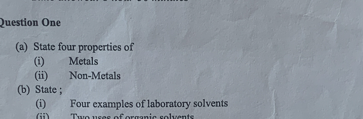 Question One 
(a) State four properties of 
(i) Metals 
(ii) Non-Metals 
(b) State ; 
(i) Four examples of laboratory solvents 
ii) Two uses of organic solvents