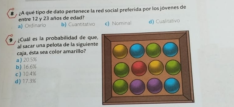 8 ¿A qué tipo de dato pertenece la red social preferida por los jóvenes de
entre 12 y 23 años de edad?
a) Ordinario b) Cuantitativo c) Nominal d) Cualitativo
9 ¿Cuál es la probabilidad de que
al sacar una pelota de la siguient
caja, ésta sea color amarillo?
a) 20.5%
b) 16.6%
c ) 10.4%
d) 17.3%