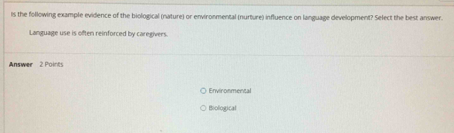 Is the following example evidence of the biological (nature) or environmental (nurture) influence on language development? Select the best answer.
Language use is often reinforced by caregivers.
Answer 2 Points
Environmental
Biological