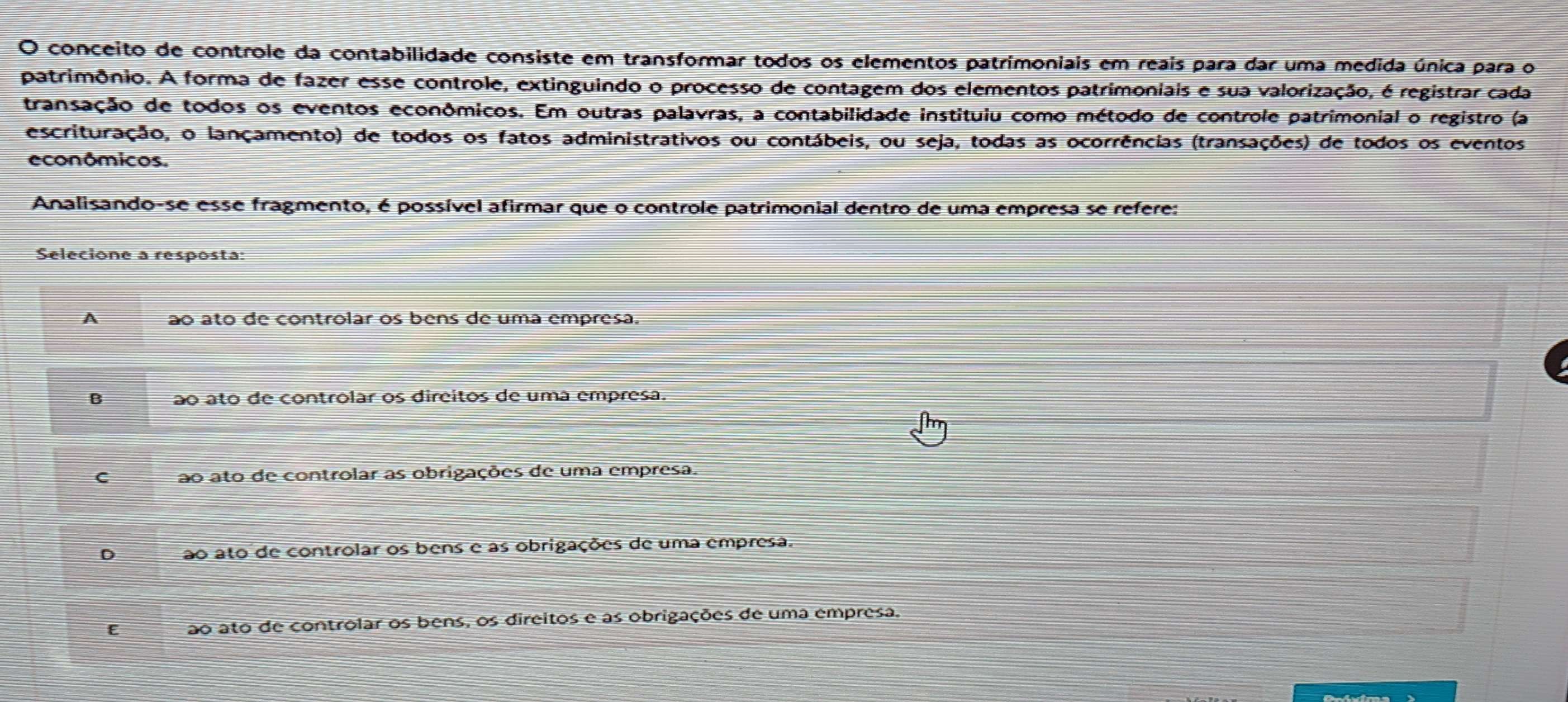 conceito de controle da contabilidade consiste em transformar todos os elementos patrimoniais em reais para dar uma medida única para o
patrimônio. A forma de fazer esse controle, extinguindo o processo de contagem dos elementos patrimoniais e sua valorização, é registrar cada
transação de todos os eventos econômicos. Em outras palavras, a contabilidade instituiu como método de controle patrimonial o registro (a
escrituração, o lançamento) de todos os fatos administrativos ou contábeis, ou seja, todas as ocorrências (transações) de todos os eventos
econômicos.
Analisando-se esse fragmento, é possível afirmar que o controle patrimonial dentro de uma empresa se refere:
Selecione a resposta:
A ão ato de controlar os bens de uma empresa.
B ão ato de controlar os direitos de uma empresa.
C ao ato de controlar as obrigações de uma empresa.
D ao ato de controlar os bens e as obrigações de uma empresa.
E ao ato de controlar os bens, os direitos e as obrigações de uma empresa.