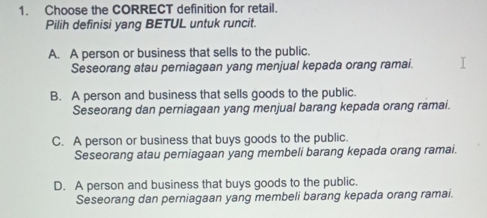 Choose the CORRECT definition for retail.
Pilih definisi yang BETUL untuk runcit.
A. A person or business that sells to the public.
Seseorang atau perniagaan yang menjual kepada orang ramai.
B. A person and business that sells goods to the public.
Seseorang dan perniagaan yang menjual barang kepada orang ramai.
C. A person or business that buys goods to the public.
Seseorang atau perniagaan yang membeli barang kepada orang ramai.
D. A person and business that buys goods to the public.
Seseorang dan perniagaan yang membeli barang kepada orang ramai.