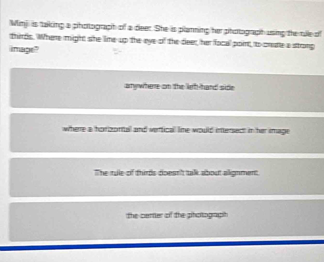 Minj is taking a photograph of a deer. She is planning her photograph using the tile of
thirds. Where might she lime up the eye of the deer, her focal point, to create a stong
image"
any where on the left-hard side
where a horizonital and vertical lime would intersed in her image
The rule of thirds doesn''t talk about alignment.
the certer of the photograph