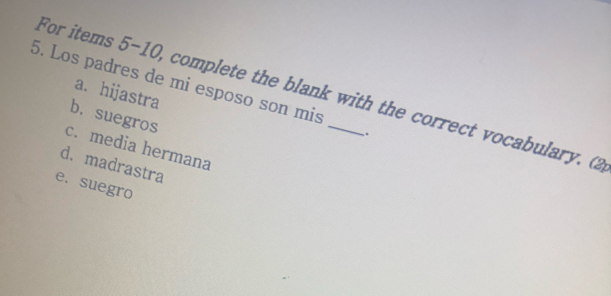 For items 5-10, complete the blank with the correct vocabulary. (2 a. hijastra
5. Los padres de mi esposo son mis
b. suegros
c. media hermana
d. madrastra
e. suegro