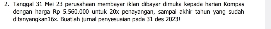 Tanggal 31 Mei 23 perusahaan membayar iklan dibayar dimuka kepada harian Kompas 
dengan harga Rp 5.560.000 untuk 20x penayangan, sampai akhir tahun yang sudah 
ditanyangkan16x. Buatlah jurnal penyesuaian pada 31 des 2023!