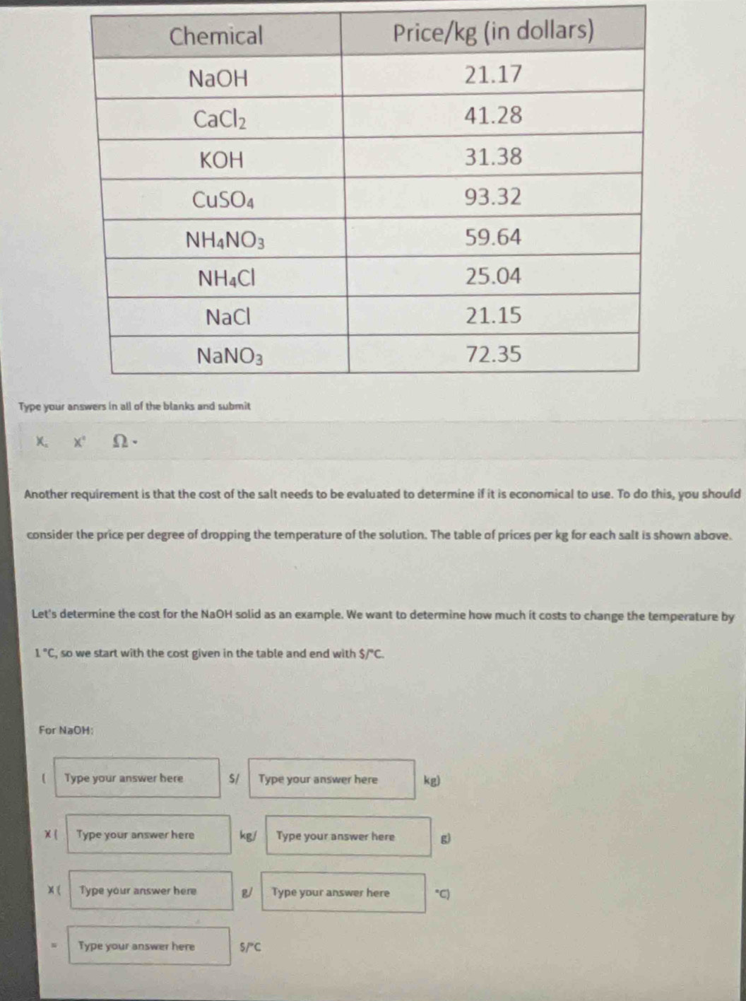 Type you
X. x° Omega ·
Another requirement is that the cost of the salt needs to be evaluated to determine if it is economical to use. To do this, you should
consider the price per degree of dropping the temperature of the solution. The table of prices per kg for each salt is shown above.
Let's determine the cost for the NaOH solid as an example. We want to determine how much it costs to change the temperature by
1°C , so we start with the cost given in the table and end with $/^circ C.
For NaOH:
Type your answer here S/ Type your answer here kg)
χ ( Type your answer here kg/ Type your answer here g)
x ( Type your answer here g/ Type your answer here *C)
Type your answer here S/^circ C