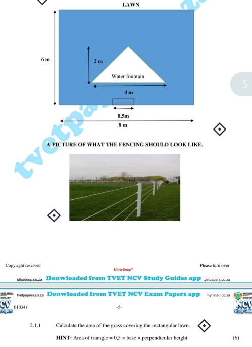 LAWN 
5 
* 
A PICTURE OF WHAT THE FENCING SHOULD LOOK LIKE. 
. 
Please turn over 
Copyright reserved Ultra-Deep''' 
ultradeep.co.za Donwloaded from TVET NCV Study Guides apP tetpapers.co.za 
tvetpapers.co.za Donwloaded from TVET NCV Exam Papers app mynated.co.za 
01034) 
-5. 
2.1.1 Calculate the area of the grass covering the rectangular lawn. 
HINT: Area of triangle =0.5* base × perpendicular height (6)