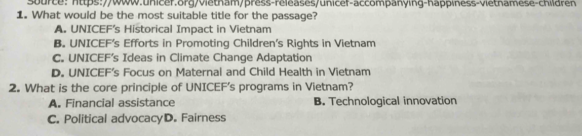 Source: https://www.unicer.org/vietham/prèss-releases/unicef-accompanying-happiness-vietnamese-children
1. What would be the most suitable title for the passage?
A. UNICEF's Historical Impact in Vietnam
B. UNICEF's Efforts in Promoting Children’s Rights in Vietnam
C. UNICEF's Ideas in Climate Change Adaptation
D. UNICEF's Focus on Maternal and Child Health in Vietnam
2. What is the core principle of UNICEF's programs in Vietnam?
A. Financial assistance B. Technological innovation
C. Political advocacyD. Fairness