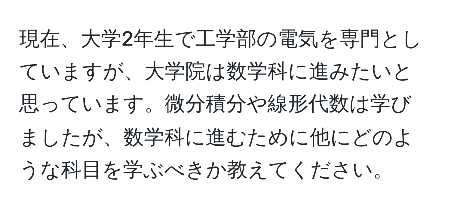 現在、大学2年生で工学部の電気を専門としていますが、大学院は数学科に進みたいと思っています。微分積分や線形代数は学びましたが、数学科に進むために他にどのような科目を学ぶべきか教えてください。