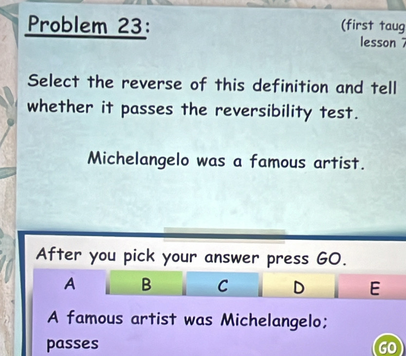 Problem 23: (first taug 
lesson 7 
Select the reverse of this definition and tell 
whether it passes the reversibility test. 
Michelangelo was a famous artist. 
After you pick your answer press GO. 
A 
B 
C 
D 
E 
A famous artist was Michelangelo; 
passes GO