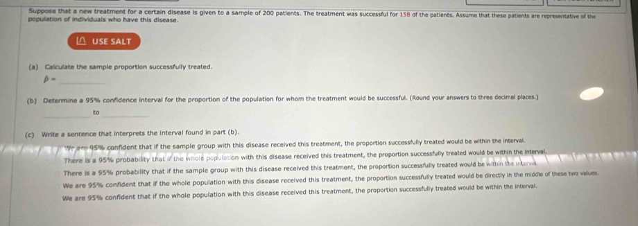 Suppose that a new treatment for a certain disease is given to a sample of 200 patients. The treatment was successful for 158 of the patients. Assume that these patients are representative of the
population of individuals who have this disease.
△ USE SALT
(a) Calculate the sample proportion successfully treated.
_ beta =
(b) Determine a 95% confidence interval for the proportion of the population for whom the treatment would be successful. (Round your answers to three decimal places.)
_to_
(c) Write a sentence that interprets the interval found in part (b).
We are 95% confident that if the sample group with this disease received this treatment, the proportion successfully treated would be within the interval.
There is a 95% probability that if the whole population with this disease received this treatment, the proportion successfully treated would be within the interval.
There is a 95% probability that if the sample group with this disease received this treatment, the proportion successfully treated would be within the interva
We are 95% confident that if the whole population with this disease received this treatment, the proportion successfully treated would be directly in the middle of these two values
We are 95% confident that if the whole population with this disease received this treatment, the proportion successfully treated would be within the interval.