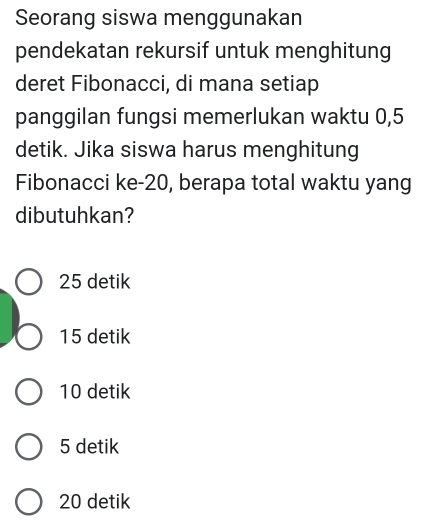 Seorang siswa menggunakan
pendekatan rekursif untuk menghitung
deret Fibonacci, di mana setiap
panggilan fungsi memerlukan waktu 0,5
detik. Jika siswa harus menghitung
Fibonacci ke- 20, berapa total waktu yang
dibutuhkan?
25 detik
15 detik
10 detik
5 detik
20 detik