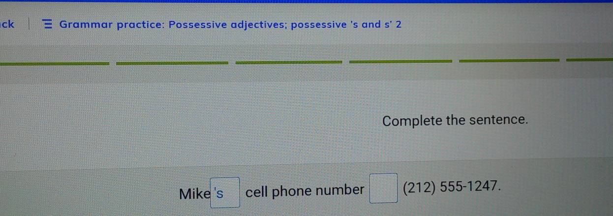 ck Grammar practice: Possessive adjectives; possessive 's and s'2 
_ 
_ 
_ 
__ 
_ 
_ 
Complete the sentence. 
Mike □ 'S cell phone number □° (212) 555-1247.