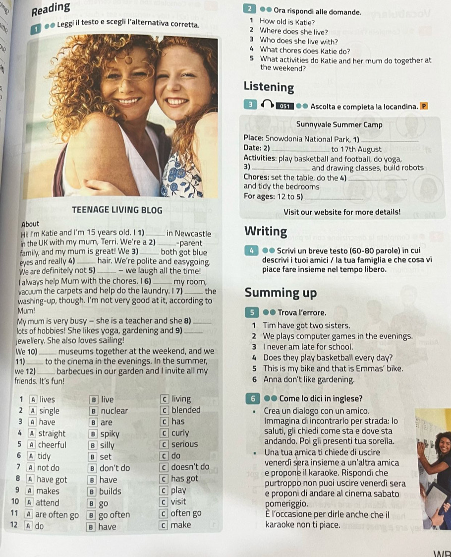 a Reading
2 ●● Ora rispondi alle domande.
1 How old is Katie?
K ●● Leggi il testo e scegli l’alternativa corretta. 2 Where does she live?
3 Who does she live with?
4 What chores does Katie do?
5 What activities do Katie and her mum do together at
the weekend?
Listening
8  051 ●● Ascolta e completa la locandina. D
Sunnyvale Summer Camp
Place: Snowdonia National Park, 1)_
Date: 2) _to 17th August
Activities: play basketball and football, do yoga,
3)_ and drawing classes, build robots
Chores: set the table, do the 4)_
and tidy the bedrooms
For ages: 12 to 5)_
TEENAGE LIVING BLOG Visit our website for more details!
About
Hi! I'm Katie and I'm 15 years old. I 1)_ in Newcastle Writing
in the UK with my mum, Terri. We’re a 2)_ -parent
family, and my mum is great! We 3)_ both got blue 4  ●● Scrivi un breve testo (60-80 parole) in cui
eyes and really 4) _hair. We’re polite and easygoing. descrivi i tuoi amici / la tua famiglia e che cosa vi
We are definitely not 5) _— we laugh all the time! piace fare insieme nel tempo libero.
I always help Mum with the chores. I 6) _my room
vacuum the carpets and help do the laundry. I 7) _the Summing up
washing-up, though. I’m not very good at it, according to
Mum! 5 ●● Trova l’errore.
My mum is very busy - she is a teacher and she 8) _1 Tim have got two sisters.
lots of hobbies! She likes yoga, gardening and 9)_
jewellery. She also loves sailing! 2 We plays computer games in the evenings.
We 10)_ museums together at the weekend, and we 3 I never am late for school.
11)_  to the cinema in the evenings. In the summer, 4 Does they play basketball every day?
we 12)_ barbecues in our garden and I invite all my 5 This is my bike and that is Emmas’ bike.
friends. It's fun! 6 Anna don’t like gardening.
1 A lives B live c living 6 ●● Come lo dici in inglese?
2 A single B nuclear c  blended Crea un dialogo con un amico.
3 A have B are c has Immagina di incontrarlo per strada: lo
4 A straight в spiky c curly saluti, gli chiedi come sta e dove sta
5 A cheerful B silly c serious andando. Poi gli presenti tua sorella.
6 A tidy B set c do Una tua amica ti chiede di uscire
7 A not do B don't do c doesn’t do
venerdì sera insieme a un’altra amica
e propone il karaoke. Rispondi che
8 A have got B have c has got purtroppo non puoi uscire venerdì sera
9 A makes B builds c play e proponi di andare al cinema sabato
10 A attend B go c visit pomeriggio.
11 A are often go в go often c often go È l'occasione per dirle anche che il
12 A do B have c make karaoke non ti piace.
WP