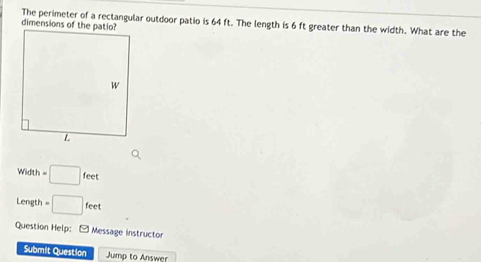 The perimeter of a rectangular outdoor patio is 64 ft. The length is 6 ft greater than the width. What are the 
dimensions of the patio?
Width =□ feet
Length =□ : fee 
Question Help: [ Message instructor 
Submit Question Jump to Answer