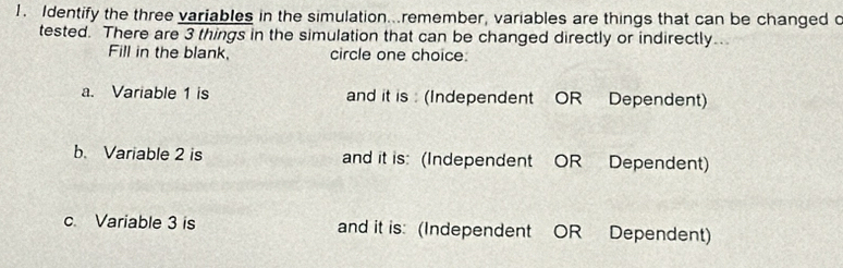 Identify the three variables in the simulation..remember, variables are things that can be changed c
tested. There are 3 things in the simulation that can be changed directly or indirectly..
Fill in the blank. circle one choice:
a. Variable 1 is and it is : (Independent OR Dependent)
b. Variable 2 is and it is: (Independent OR Dependent)
c. Variable 3 is and it is: (Independent OR Dependent)