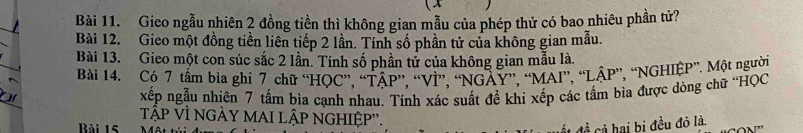 Gieo ngẫu nhiên 2 đồng tiền thì không gian mẫu của phép thử có bao nhiêu phần tử? 
Bài 12. Gieo một đồng tiền liên tiếp 2 lần. Tính số phần tử của không gian mẫu. 
Bài 13. Gieo một con súc sắc 2 lần. Tính số phần tử của không gian mẫu là. 
Bài 14. Có 7 tấm bìa ghi 7 chữ “HQC”, “TÂP”, “VÌ”, “NGÀY”, “MAI”, “LẠP”, “NGHIỆP”. Một người 
xếp ngẫu nhiên 7 tấm bìa cạnh nhau. Tính xác suất để khi xếp các tấm bìa được dòng chữ 'HQC 
tập vì ngÀY maI lập ngHIỆp''. 
Bài 15 
C đề ai bị đều đỏ là.