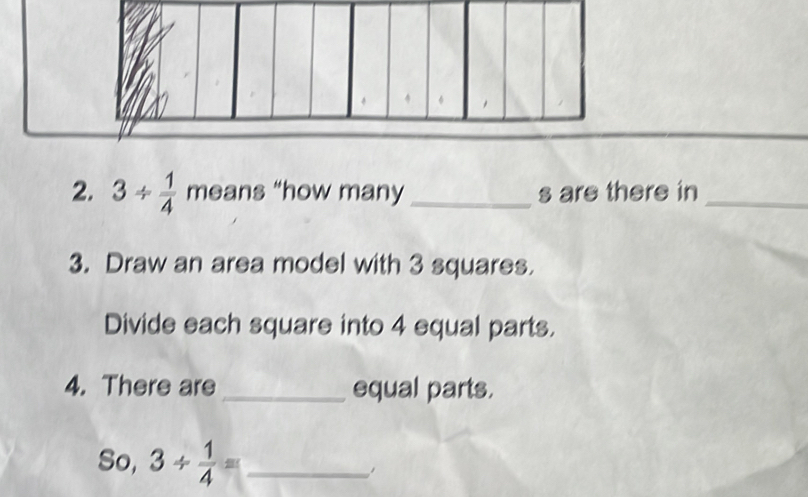 3/  1/4  means “how many _s are there in_ 
3. Draw an area model with 3 squares. 
Divide each square into 4 equal parts. 
4. There are_ equal parts. 
So, 3/  1/4 = _