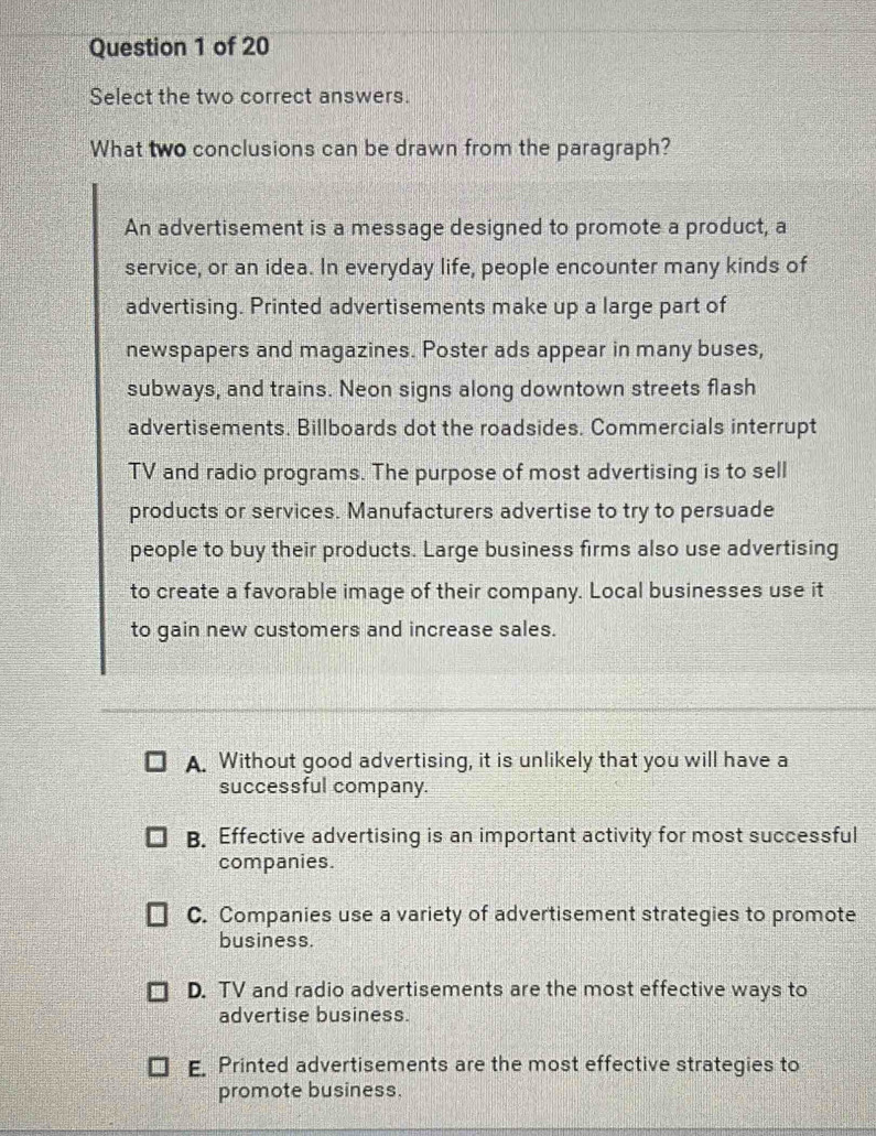 Select the two correct answers.
What two conclusions can be drawn from the paragraph?
An advertisement is a message designed to promote a product, a
service, or an idea. In everyday life, people encounter many kinds of
advertising. Printed advertisements make up a large part of
newspapers and magazines. Poster ads appear in many buses,
subways, and trains. Neon signs along downtown streets flash
advertisements. Billboards dot the roadsides. Commercials interrupt
TV and radio programs. The purpose of most advertising is to sell
products or services. Manufacturers advertise to try to persuade
people to buy their products. Large business firms also use advertising
to create a favorable image of their company. Local businesses use it
to gain new customers and increase sales.
A. Without good advertising, it is unlikely that you will have a
successful company.
B. Effective advertising is an important activity for most successful
companies.
C. Companies use a variety of advertisement strategies to promote
business.
D. TV and radio advertisements are the most effective ways to
advertise business.
E. Printed advertisements are the most effective strategies to
promote business.