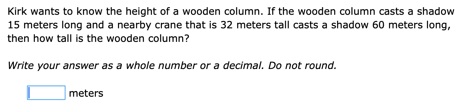 Kirk wants to know the height of a wooden column. If the wooden column casts a shadow
15 meters long and a nearby crane that is 32 meters tall casts a shadow 60 meters long, 
then how tall is the wooden column? 
Write your answer as a whole number or a decimal. Do not round.
□ meters