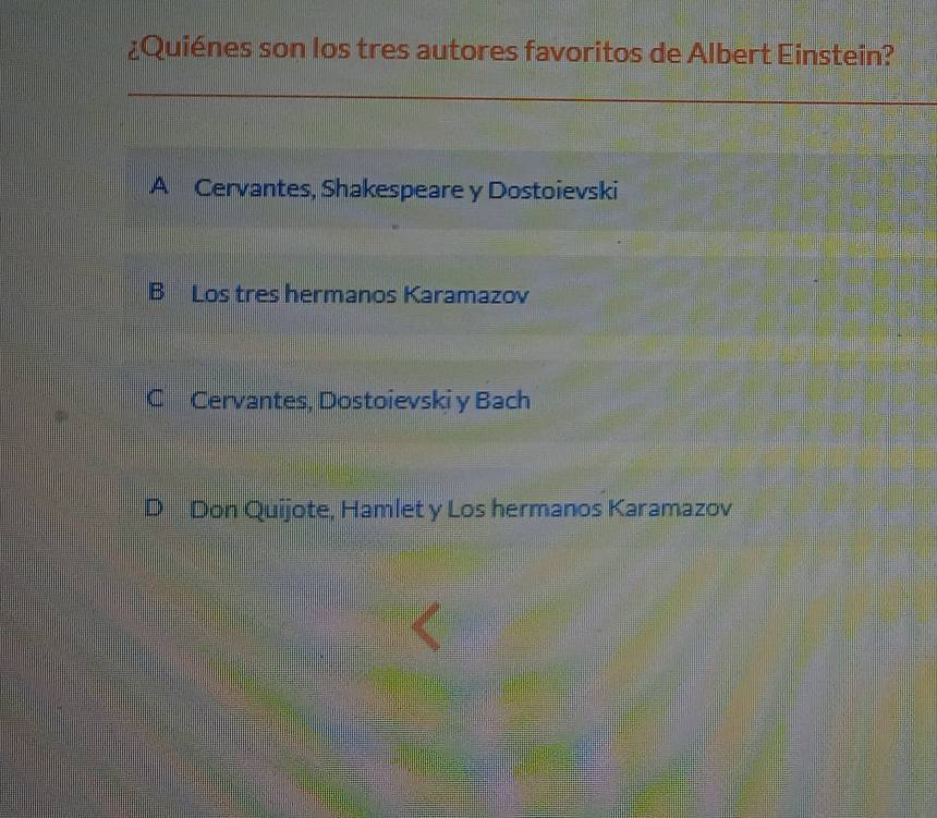 ¿Quiénes son los tres autores favoritos de Albert Einstein?
A Cervantes, Shakespeare y Dostoievski
B Los tres hermanos Karamazov
C Cervantes, Dostoievski y Bach
Don Quijote, Hamlet y Los hermanos Karamazov