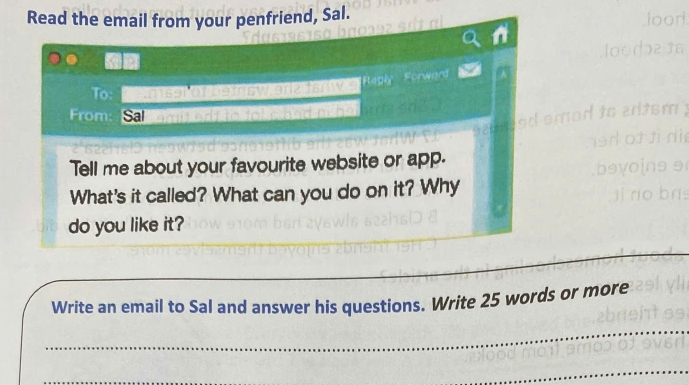 Read the email from your penfriend, Sal. 
To: wtng 
From: Sal 
Tell me about your favourite website or app. 
What's it called? What can you do on it? Why 
do you like it? 
_ 
Write an email to Sal and answer his questions. Write 25 words or more 
_ 
_ 
_