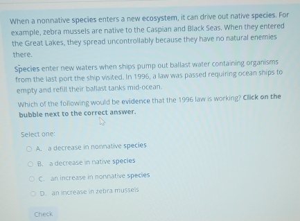 When a nonnative species enters a new ecosystem, it can drive out native species. For
example, zebra mussels are native to the Caspian and Black Seas. When they entered
the Great Lakes, they spread uncontrollably because they have no natural enemies
there.
Species enter new waters when ships pump out ballast water containing organisms
from the last port the ship visited. In 1996, a law was passed requiring ocean ships to
empty and refill their ballast tanks mid-ocean.
Which of the following would be evidence that the 1996 law is working? Click on the
bubble next to the correct answer.
Select one:
A. a decrease in nonnative species
B. a decrease in native species
C. an increase in nonnative species
D. an increase in zebra mussels
Check