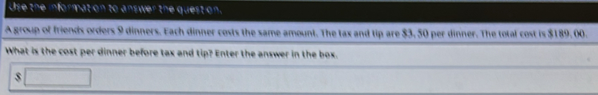 Use the information to answer the 
A group of friends orders 9 dinners. Each dinner costs the same amount. The tax and tip are $3, 50 per dinner. The total cost is $189, 00. 
What is the cost per dinner before tax and tip? Enter the answer in the box.
$